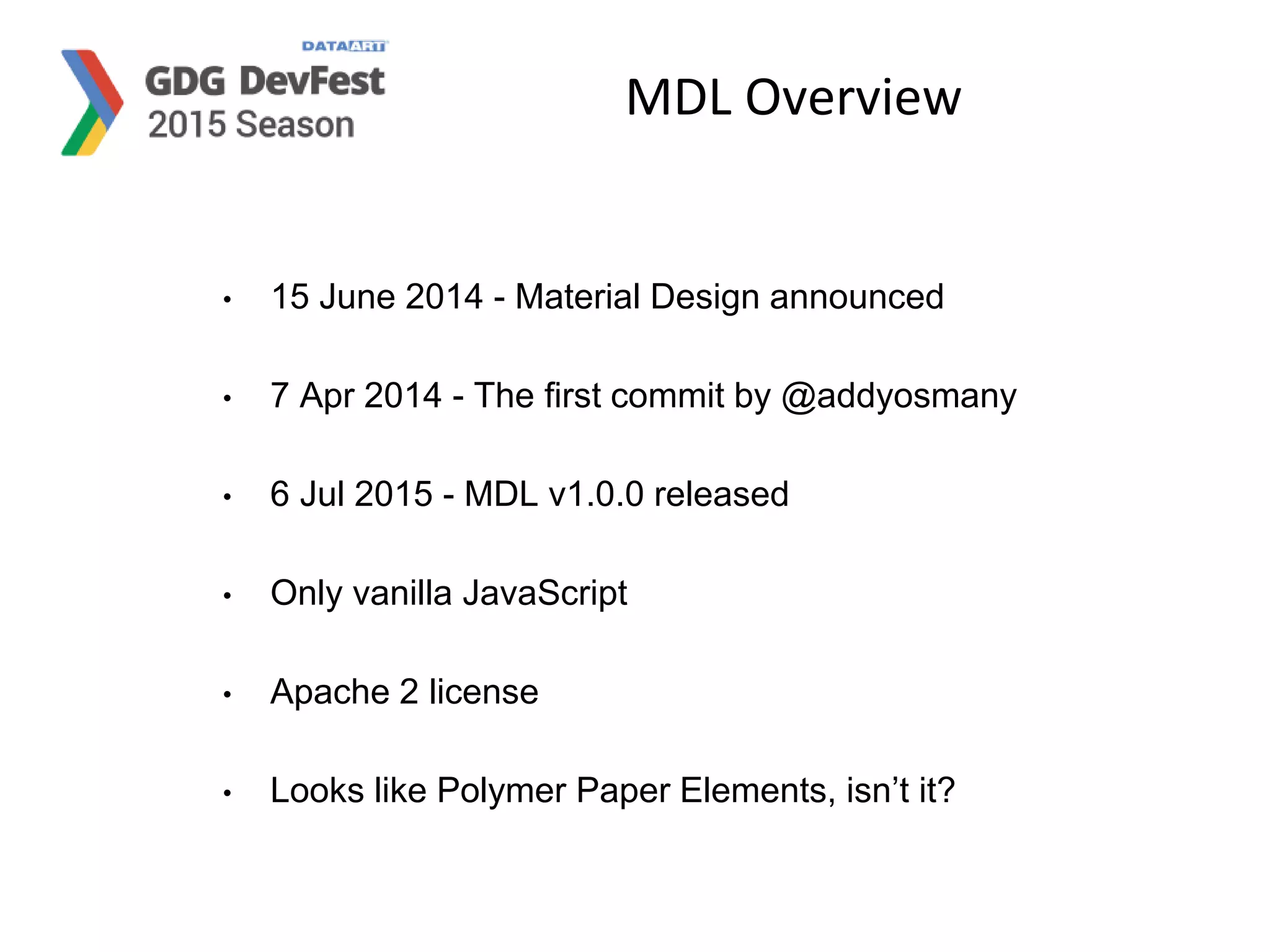 MDL Overview
• 15 June 2014 - Material Design announced
• 7 Apr 2014 - The first commit by @addyosmany
• 6 Jul 2015 - MDL v1.0.0 released
• Only vanilla JavaScript
• Apache 2 license
• Looks like Polymer Paper Elements, isn’t it?