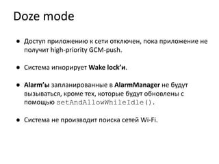 Doze mode
● Доступ приложению к сети отключен, пока приложение не
получит high-priority GCM-push.
● Система игнорирует Wake lock’и.
● Alarm’ы запланированные в AlarmManager не будут
вызываться, кроме тех, которые будут обновлены с
помощью setAndAllowWhileIdle().
● Система не производит поиска сетей Wi-Fi.
 