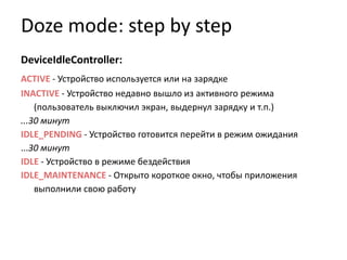 Doze mode: step by step
DeviceIdleController:
ACTIVE - Устройство используется или на зарядке
INACTIVE - Устройство недавно вышло из активного режима
(пользователь выключил экран, выдернул зарядку и т.п.)
...30 минут
IDLE_PENDING - Устройство готовится перейти в режим ожидания
...30 минут
IDLE - Устройство в режиме бездействия
IDLE_MAINTENANCE - Открыто короткое окно, чтобы приложения
выполнили свою работу
 