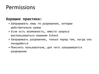 Permissions
Хорошие практики:
• Запрашивать лишь те разрешения, которые
действительно нужны
• Если есть возможность, вместо запроса
воспользоваться внешним Intent
• Запрашивать разрешение, только перед тем, когда оно
понадобится
• Пояснять пользователю, для чего запрашивается
разрешение
 