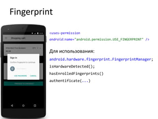 Fingerprint
<uses-permission
android:name="android.permission.USE_FINGERPRINT" />
Для использования:
android.hardware.fingerprint.FingerprintManager;
isHardwareDetected();
hasEnrolledFingerprints()
authentificate(...)
 