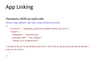 App Linking
Положить JSON на свой сайт
(https://www.domain1.com/.well-known/assetlinks.json)
[{
"relation": ["delegate_permission/common.handle_all_urls"],
"target": {
"namespace": "android_app",
"package_name": "com.example",
"sha256_cert_fingerprints":
["14:6D:E9:83:C5:73:06:50:D8:EE:B9:95:2F:34:FC:64:16:A0:83:42:E6:1D:BE:A8:8A:04:9
6:B2:3F:CF:44:E5"]
}
}]
 