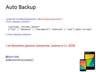 Auto Backup
<android:fullBackupContent="@xml/mybackupscheme">
<full-backup-content>
<[exclude, include] domain=
["file" | "database" | "sharedpref"| "external" | "root"] path="string”>
</full-backup-content>
! не бекапить данные аккаунтов, токены в т.ч. GCM
@Override
onRestoreFinished()
 