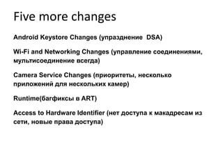 Five more changes
Android Keystore Changes (упразднениe DSA)
Wi-Fi and Networking Changes (управление соединениями,
мультисоединение всегда)
Camera Service Changes (приоритеты, несколько
приложений для нескольких камер)
Runtime(багфиксы в ART)
Access to Hardware Identifier (нет доступа к макадресам из
сети, новые права доступа)
 
