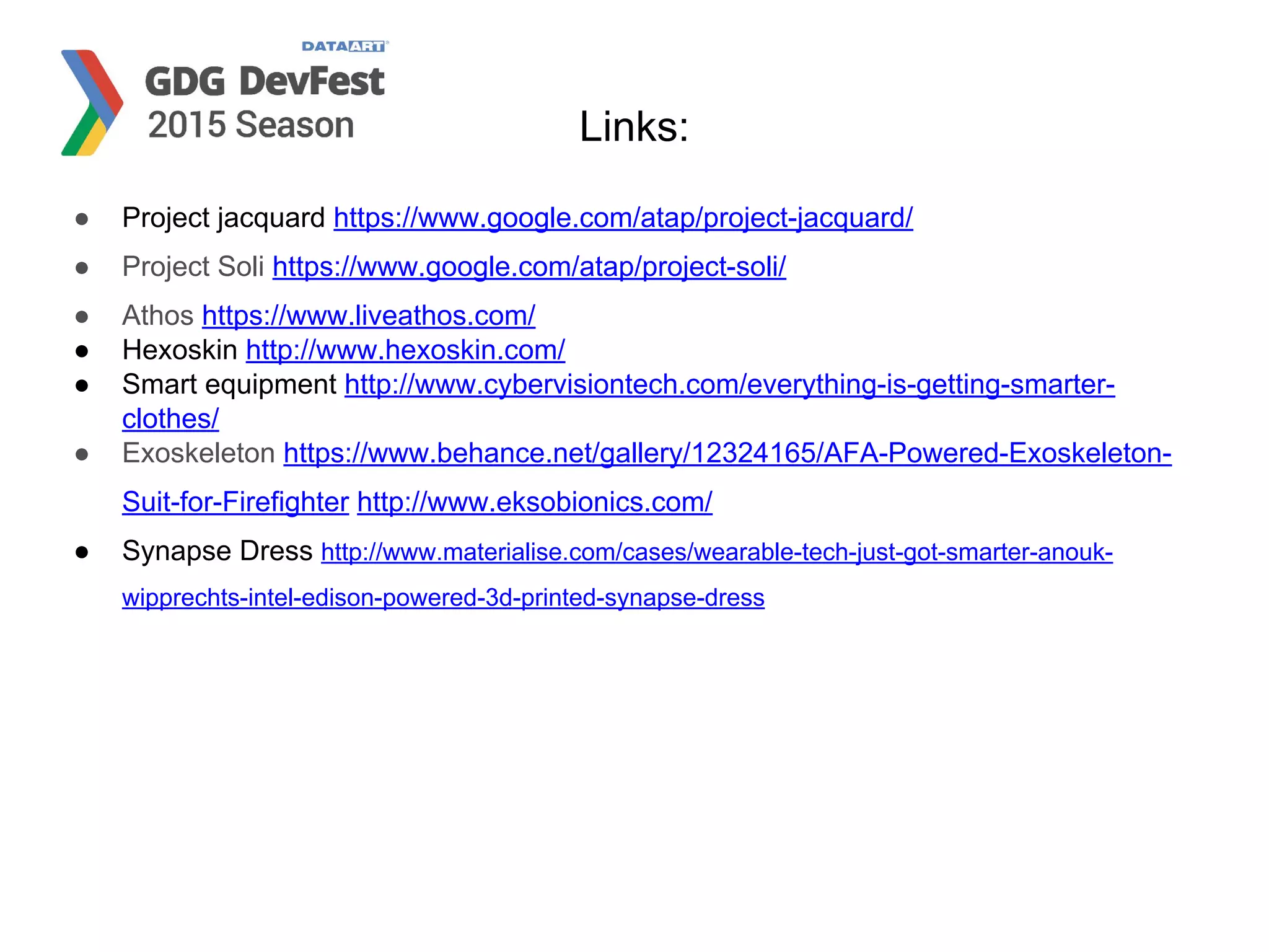 Links:
● Project jacquard https://www.google.com/atap/project-jacquard/
● Project Soli https://www.google.com/atap/project-soli/
● Athos https://www.liveathos.com/
● Hexoskin http://www.hexoskin.com/
● Smart equipment http://www.cybervisiontech.com/everything-is-getting-smarter-
clothes/
● Exoskeleton https://www.behance.net/gallery/12324165/AFA-Powered-Exoskeleton-
Suit-for-Firefighter http://www.eksobionics.com/
● Synapse Dress http://www.materialise.com/cases/wearable-tech-just-got-smarter-anouk-
wipprechts-intel-edison-powered-3d-printed-synapse-dress
 