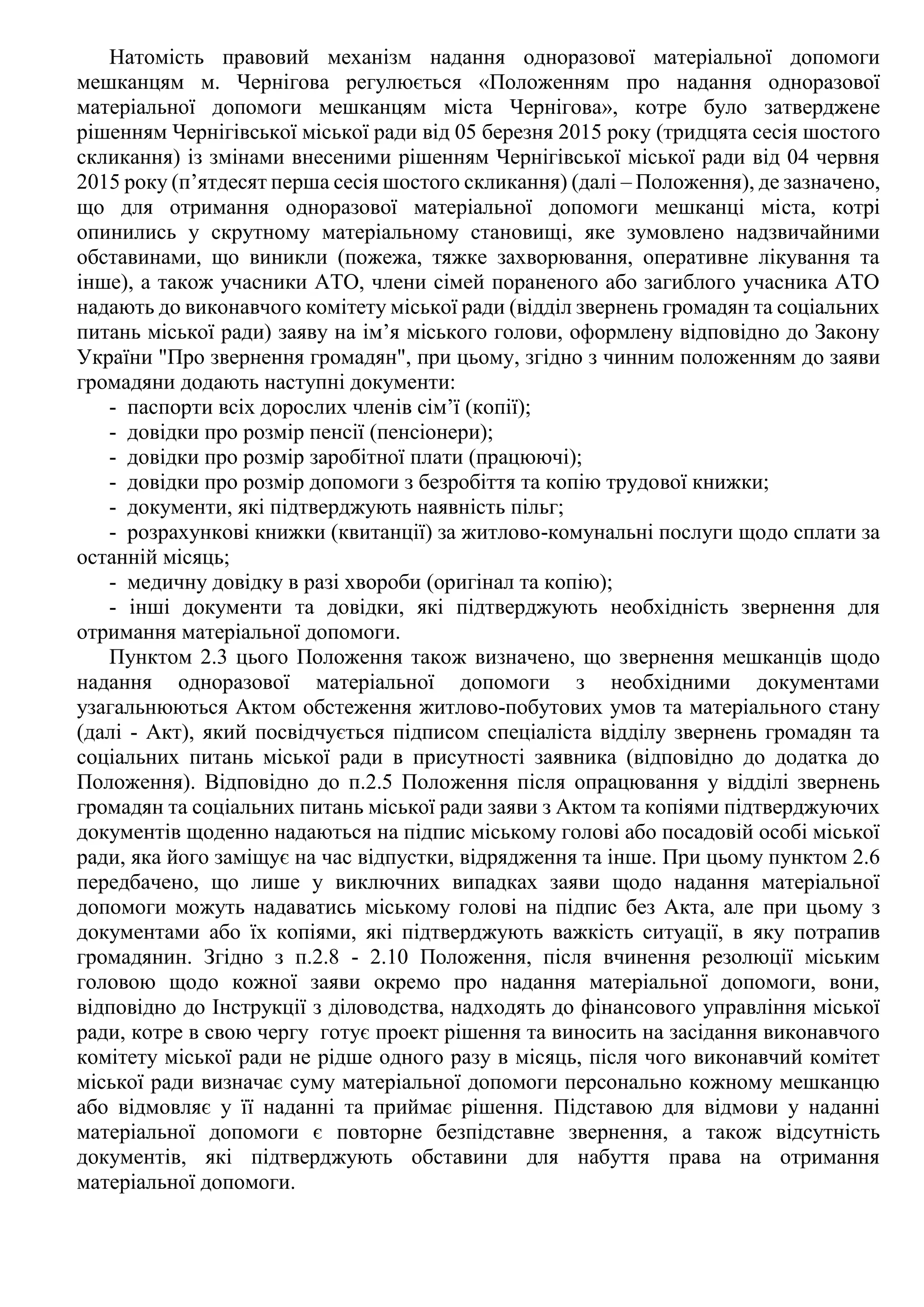 Натомість правовий механізм надання одноразової матеріальної допомоги
мешканцям м. Чернігова регулюється «Положенням про надання одноразової
матеріальної допомоги мешканцям міста Чернігова», котре було затверджене
рішенням Чернігівської міської ради від 05 березня 2015 року (тридцята сесія шостого
скликання) із змінами внесеними рішенням Чернігівської міської ради від 04 червня
2015 року (п’ятдесят перша сесія шостого скликання) (далі – Положення), де зазначено,
що для отримання одноразової матеріальної допомоги мешканці міста, котрі
опинились у скрутному матеріальному становищі, яке зумовлено надзвичайними
обставинами, що виникли (пожежа, тяжке захворювання, оперативне лікування та
інше), а також учасники АТО, члени сімей пораненого або загиблого учасника АТО
надають до виконавчого комітету міської ради (відділ звернень громадян та соціальних
питань міської ради) заяву на ім’я міського голови, оформлену відповідно до Закону
України "Про звернення громадян", при цьому, згідно з чинним положенням до заяви
громадяни додають наступні документи:
- паспорти всіх дорослих членів сім’ї (копії);
- довідки про розмір пенсії (пенсіонери);
- довідки про розмір заробітної плати (працюючі);
- довідки про розмір допомоги з безробіття та копію трудової книжки;
- документи, які підтверджують наявність пільг;
- розрахункові книжки (квитанції) за житлово-комунальні послуги щодо сплати за
останній місяць;
- медичну довідку в разі хвороби (оригінал та копію);
- інші документи та довідки, які підтверджують необхідність звернення для
отримання матеріальної допомоги.
Пунктом 2.3 цього Положення також визначено, що звернення мешканців щодо
надання одноразової матеріальної допомоги з необхідними документами
узагальнюються Актом обстеження житлово-побутових умов та матеріального стану
(далі - Акт), який посвідчується підписом спеціаліста відділу звернень громадян та
соціальних питань міської ради в присутності заявника (відповідно до додатка до
Положення). Відповідно до п.2.5 Положення після опрацювання у відділі звернень
громадян та соціальних питань міської ради заяви з Актом та копіями підтверджуючих
документів щоденно надаються на підпис міському голові або посадовій особі міської
ради, яка його заміщує на час відпустки, відрядження та інше. При цьому пунктом 2.6
передбачено, що лише у виключних випадках заяви щодо надання матеріальної
допомоги можуть надаватись міському голові на підпис без Акта, але при цьому з
документами або їх копіями, які підтверджують важкість ситуації, в яку потрапив
громадянин. Згідно з п.2.8 - 2.10 Положення, після вчинення резолюції міським
головою щодо кожної заяви окремо про надання матеріальної допомоги, вони,
відповідно до Інструкції з діловодства, надходять до фінансового управління міської
ради, котре в свою чергу готує проект рішення та виносить на засідання виконавчого
комітету міської ради не рідше одного разу в місяць, після чого виконавчий комітет
міської ради визначає суму матеріальної допомоги персонально кожному мешканцю
або відмовляє у її наданні та приймає рішення. Підставою для відмови у наданні
матеріальної допомоги є повторне безпідставне звернення, а також відсутність
документів, які підтверджують обставини для набуття права на отримання
матеріальної допомоги.
 