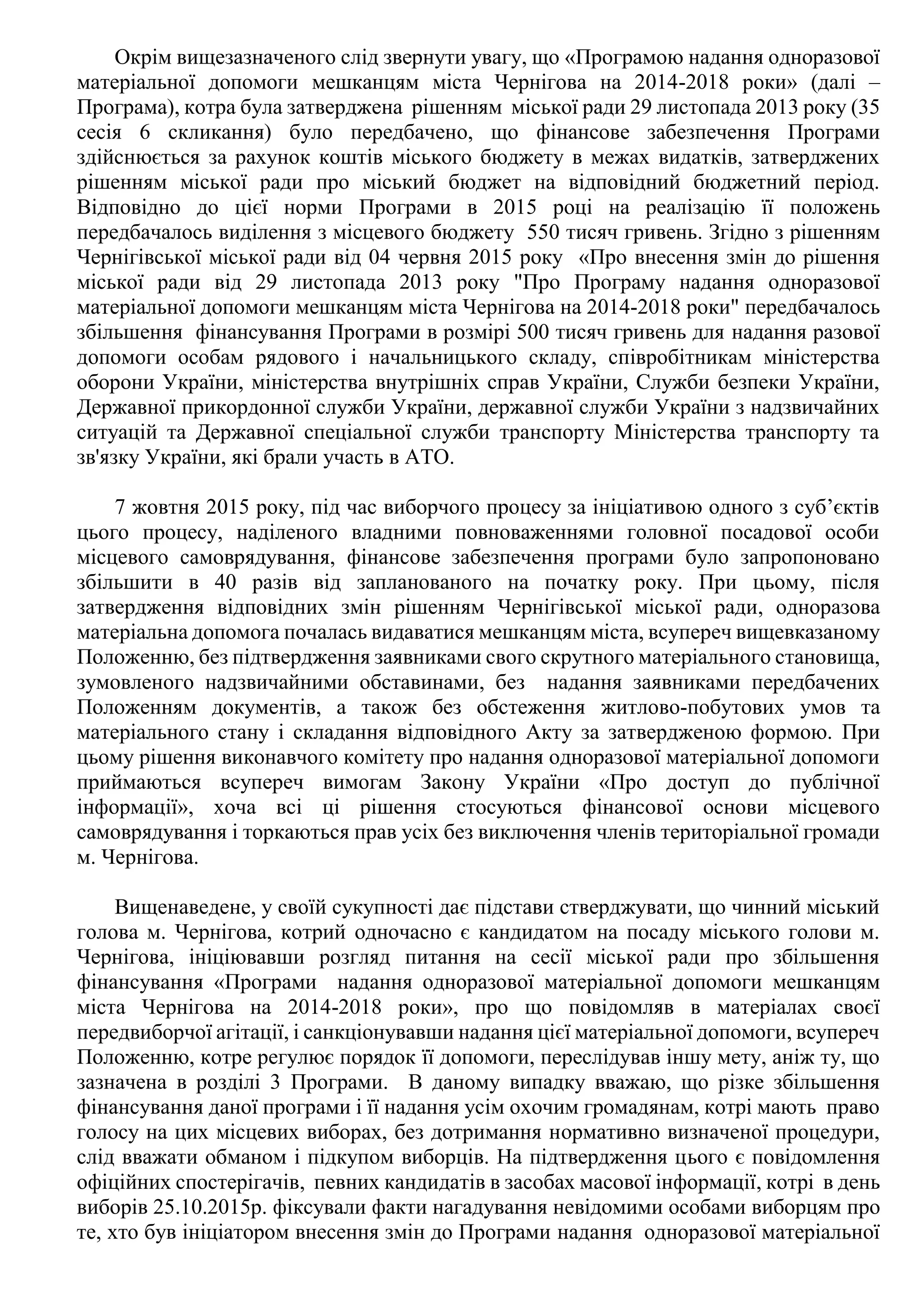 Окрім вищезазначеного слід звернути увагу, що «Програмою надання одноразової
матеріальної допомоги мешканцям міста Чернігова на 2014-2018 роки» (далі –
Програма), котра була затверджена рішенням міської ради 29 листопада 2013 року (35
сесія 6 скликання) було передбачено, що фінансове забезпечення Програми
здійснюється за рахунок коштів міського бюджету в межах видатків, затверджених
рішенням міської ради про міський бюджет на відповідний бюджетний період.
Відповідно до цієї норми Програми в 2015 році на реалізацію її положень
передбачалось виділення з місцевого бюджету 550 тисяч гривень. Згідно з рішенням
Чернігівської міської ради від 04 червня 2015 року «Про внесення змін до рішення
міської ради від 29 листопада 2013 року "Про Програму надання одноразової
матеріальної допомоги мешканцям міста Чернігова на 2014-2018 роки" передбачалось
збільшення фінансування Програми в розмірі 500 тисяч гривень для надання разової
допомоги особам рядового і начальницького складу, співробітникам міністерства
оборони України, міністерства внутрішніх справ України, Служби безпеки України,
Державної прикордонної служби України, державної служби України з надзвичайних
ситуацій та Державної спеціальної служби транспорту Міністерства транспорту та
зв'язку України, які брали участь в АТО.
7 жовтня 2015 року, під час виборчого процесу за ініціативою одного з суб’єктів
цього процесу, наділеного владними повноваженнями головної посадової особи
місцевого самоврядування, фінансове забезпечення програми було запропоновано
збільшити в 40 разів від запланованого на початку року. При цьому, після
затвердження відповідних змін рішенням Чернігівської міської ради, одноразова
матеріальна допомога почалась видаватися мешканцям міста, всупереч вищевказаному
Положенню, без підтвердження заявниками свого скрутного матеріального становища,
зумовленого надзвичайними обставинами, без надання заявниками передбачених
Положенням документів, а також без обстеження житлово-побутових умов та
матеріального стану і складання відповідного Акту за затвердженою формою. При
цьому рішення виконавчого комітету про надання одноразової матеріальної допомоги
приймаються всупереч вимогам Закону України «Про доступ до публічної
інформації», хоча всі ці рішення стосуються фінансової основи місцевого
самоврядування і торкаються прав усіх без виключення членів територіальної громади
м. Чернігова.
Вищенаведене, у своїй сукупності дає підстави стверджувати, що чинний міський
голова м. Чернігова, котрий одночасно є кандидатом на посаду міського голови м.
Чернігова, ініціювавши розгляд питання на сесії міської ради про збільшення
фінансування «Програми надання одноразової матеріальної допомоги мешканцям
міста Чернігова на 2014-2018 роки», про що повідомляв в матеріалах своєї
передвиборчої агітації, і санкціонувавши надання цієї матеріальної допомоги, всупереч
Положенню, котре регулює порядок її допомоги, переслідував іншу мету, аніж ту, що
зазначена в розділі 3 Програми. В даному випадку вважаю, що різке збільшення
фінансування даної програми і її надання усім охочим громадянам, котрі мають право
голосу на цих місцевих виборах, без дотримання нормативно визначеної процедури,
слід вважати обманом і підкупом виборців. На підтвердження цього є повідомлення
офіційних спостерігачів, певних кандидатів в засобах масової інформації, котрі в день
виборів 25.10.2015р. фіксували факти нагадування невідомими особами виборцям про
те, хто був ініціатором внесення змін до Програми надання одноразової матеріальної
 