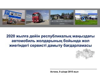 2020 жылға дейін республикалық маңыздағы
автомобиль жолдарының бойында жол
жиегіндегі сервисті дамыту бағдарламасы
Астана, 9 шілде 2015 жыл
 