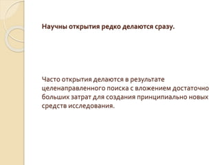 Научны открытия редко делаются сразу.
Часто открытия делаются в результате
целенаправленного поиска с вложением достаточно
больших затрат для создания принципиально новых
средств исследования.
 