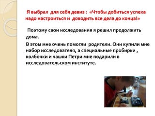 Я выбрал для себя девиз : «Чтобы добиться успеха
надо настроиться и доводить все дела до конца!»
Поэтому свои исследования я решил продолжить
дома.
В этом мне очень помогли родители. Они купили мне
набор исследователя, а специальные пробирки ,
колбочки и чашки Петри мне подарили в
исследовательском институте.
 