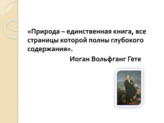 «Природа – единственная книга, все
страницы которой полны глубокого
содержания».
Иоган Вольфганг Гете
 