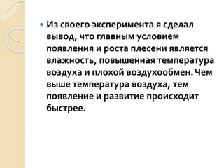  Из своего эксперимента я сделал
вывод, что главным условием
появления и роста плесени является
влажность, повышенная температура
воздуха и плохой воздухообмен.Чем
выше температура воздуха, тем
появление и развитие происходит
быстрее.
 