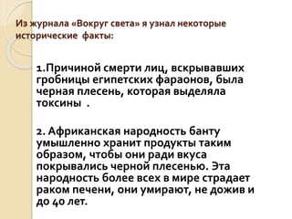 Из журнала «Вокруг света» я узнал некоторые
исторические факты:
1.Причиной смерти лиц, вскрывавших
гробницы египетских фараонов, была
черная плесень, которая выделяла
токсины .
2. Африканская народность банту
умышленно хранит продукты таким
образом, чтобы они ради вкуса
покрывались черной плесенью. Эта
народность более всех в мире страдает
раком печени, они умирают, не дожив и
до 40 лет.
 