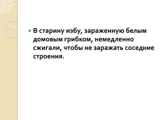  В старину избу, зараженную белым
домовым грибком, немедленно
сжигали, чтобы не заражать соседние
строения.
 