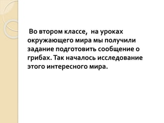 Во втором классе, на уроках
окружающего мира мы получили
задание подготовить сообщение о
грибах.Так началось исследование
этого интересного мира.
 