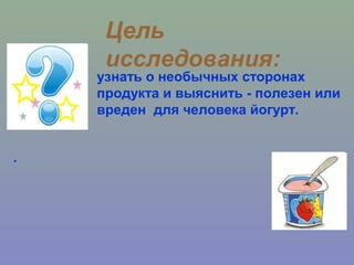 .
Цель
исследования:
узнать о необычных сторонах
продукта и выяснить - полезен или
вреден для человека йогурт.
 