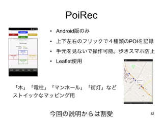 32
PoiRec
今回の説明からは割愛
• Android版のみ
• 上下左右のフリックで４種類のPOIを記録
• 手元を見ないで操作可能。歩きスマホ防止
• Leaflet使用
「木」「電柱」「マンホール」「街灯」など
ストイックなマッピン...