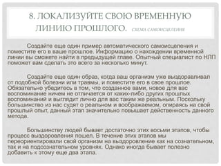 8. ЛОКАЛИЗУЙТЕ СВОЮ ВРЕМЕННУЮ
ЛИНИЮ ПРОШЛОГО. СХЕМА САМОИСЦЕЛЕНИЯ
Создайте еще один пример автоматического самоисцеления и
поместите его в ваше прошлое. Информацию о нахождении временной
линии вы сможете найти в предыдущей главе. Опытный специалист по НЛП
поможет вам сделать это всего за несколько минут.
Создайте еще один образ, когда ваш организм уже выздоравливал
от подобной болезни или травмы, и поместите его в свое прошлое.
Обязательно убедитесь в том, что созданное вами, новое для вас
воспоминание ничем не отличается от каких-либо других прошлых
воспоминаний и выглядит лично для вас таким же реальным. Поскольку
большинство из нас судят о реальном и воображаемом, опираясь на свой
прошлый опыт, данный этап значительно повышает действенность данного
метода.
Большинству людей бывает достаточно этих восьми этапов, чтобы
процесс выздоровления пошел. В течение этих этапов мы
переориентировали свой организм на выздоровление как на сознательном,
так и на подсознательном уровнях. Однако иногда бывает полезно
добавить к этому еще два этапа.
 
