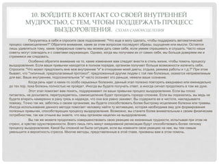10. ВОЙДИТЕ В КОНТАКТ СО СВОЕЙ ВНУТРЕННЕЙ
МУДРОСТЬЮ, С ТЕМ, ЧТОБЫ ПОДДЕРЖАТЬ ПРОЦЕСС
ВЫЗДОРОВЛЕНИЯ. СХЕМА САМОИСЦЕЛЕНИЯ
Погрузитесь в себя и спросите свое подсознание: "Что еще я могу сделать, чтобы поддержать автоматический
процесс самоисцеления?" Обратите внимание, какие за этим вопросом последуют образы, ощущения или мысли. Остается
лишь удивляться тому, какие прекрасные советы мы можем дать сами себе, если умеем спрашивать и слушать. Часто наши
советы могут совпадать и с советами окружающих. Однако, когда мы получаем их от самих себя, мы больше доверяем им и
стремимся им следовать.
Особенно обратите внимание на то, какие изменения вам следует внести в стиль жизни, чтобы помочь процессу
выздоровления. Если ваши привычки находятся в полном порядке, организм получает больше возможности излечить себя.
Спросите: "Что может предложить мне мое внутреннее "я" в отношении моей диеты, отдыха, режима работы и т.д.?" При этом
бывает, что "типичный, предполагаемый протокол", предложенный другим людям с той лее болезнью, окажется неприемлемым
для вас. Ваше внутреннее, подсознательное "я" часто осознает это раньше, нежели ваше сознание.
Когда речь идет о каких-то особо серьезных болезнях, данный этап полезно повторять ежедневно или еженедельно
до тех пор, пока болезнь полностью не пройдет. Иногда вы будете получать ответ, а иногда сигнал продолжать в том же духе.
Этот этап помогает вам понять, поддерживают ли ваши привычки процесс выздоровления. Если вы плохо
питаетесь, не досыпаете, перетруждаетесь, самоисцеление будет проходить гораздо сложнее. Если вы порезались, вы ведь не
будете втирать намеренно в рану грязь в надежде, что она все равно заживет. Вы содержите ее в чистоте, накладываете
повязку. Точно так же, заботясь о своем организме, вы будете способствовать более быстрому исцелению болезни или травмы.
Иногда использование данного метода помогает человеку найти ту мотивацию, которая необходима ему для формирования
полезных привычек, способствующих процессу выздоровления. Возможно, вы станете более внимательным к своим физическим
потребностям, так как отныне вы знаете, что ваш организм нацелен на выздоровление.
Вы так же можете продолжать совершенствовать свою реакцию на жизненные трудности, испытывая при этом не
стресс, а чувство одухотворенности. Всего лишь пять минут ежедневной релаксации будут способствовать более легкому
процессу выздоровления. Какой бы сложной ни была ситуация, если вы измените свою реакцию на нее, вы тем самым
уменьшите и вероятность стресса. Многие методы, представленные в этой главе, призваны вам в этом помочь.
 