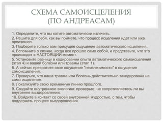 СХЕМА САМОИСЦЕЛЕНИЯ
(ПО АНДРЕАСАМ)
1. Определите, что вы хотите автоматически излечить.
2. Решите для себя, как вы поймете, что процесс исцеления идет или уже
произошел.
3. Подберите только вам присущее ощущение автоматического исцеления.
4. Вспомните о случае, когда все прошло само собой, и представьте, что это
происходит в НАСТОЯЩИЙ момент.
5. Установите разницу в кодировании опыта автоматического самоисцеления
(этап 4) и вашей болезни или травмы (этап 1).
6. А сейчас превратите свое ощущение "неизлечимости" в ощущение
самоисцеления.
7. Проверьте, что ваша травма или болезнь действительно закодирована на
само исцеление.
8. Локализуйте свою временную линию прошлого.
9. Создайте внутреннюю экологию: проверьте, не сопротивляетесь ли вы
внутренне выздоровлению.
10. Войдите в контакт со своей внутренней мудростью, с тем, чтобы
поддержать процесс выздоровления.
 