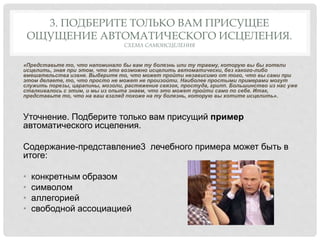 3. ПОДБЕРИТЕ ТОЛЬКО ВАМ ПРИСУЩЕЕ
ОЩУЩЕНИЕ АВТОМАТИЧЕСКОГО ИСЦЕЛЕНИЯ.
СХЕМА САМОИСЦЕЛЕНИЯ
«Представьте то, что напоминало бы вам ту болезнь или ту травму, которую вы бы хотели
исцелить, зная при этом, что это возможно исцелить автоматически, без какого-либо
вмешательства извне. Выберите то, что может пройти независимо от того, что вы сами при
этом делаете, то, что просто не может не произойти. Наиболее простыми примерами могут
служить порезы, царапины, мозоли, растяжение связок, простуда, грипп. Большинство из нас уже
сталкивалось с этим, и мы из опыта знаем, что это может пройти само по себе. Итак,
представьте то, что на ваш взгляд похоже на ту болезнь, которую вы хотите исцелить».
Уточнение. Подберите только вам присущий пример
автоматического исцеления.
Содержание-представление3 лечебного примера может быть в
итоге:
• конкретным образом
• символом
• аллегорией
• свободной ассоциацией
 