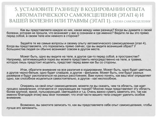 5. УСТАНОВИТЕ РАЗНИЦУ В КОДИРОВАНИИ ОПЫТА
АВТОМАТИЧЕСКОГО САМОИСЦЕЛЕНИЯ (ЭТАП 4) И
ВАШЕЙ БОЛЕЗНИ ИЛИ ТРАВМЫ (ЭТАП 1). СХЕМА САМОИСЦЕЛЕНИЯ
Как вы представляете каждое из них, какая между ними разница? Когда вы думаете о своей
болезни, которая не прошла, что возникает у вас в сознании и где именно? Видите ли вы это прямо
перед собой, в своем теле или немного в стороне?
Задайте те же самые вопросы и своему опыту автоматического самоисцеления (этап 4).
Когда вы представляете, что порезались прямо сейчас, где вы видите возникший образ? У
большинства людей он обычно возникает совсем в другом месте.
Может быть, одно вы видите на теле, а другое где-то перед собой, в пространстве?
Например, затягивающийся порез вы можете представить непосредственно на теле, а травма,
которую лишь предстоит исцелить, предстает перед вами как бы со стороны.
Итак, обратите внимание на все различия в кодировании. Может быть, одно будет цветным,
а другое черно-белым, одно будет слайдом, а другое - фильмом. Может быть, они будут разных
размеров и будут располагаться на разных расстояниях. Вам нужно понять, как ваш мозг определяет
одно, как способное исцелиться самостоятельно, а другое - как неспособное.
Опираясь на свой опыт самоисцеления, можете ли вы сказать, чем та область, где идет
процесс заживления, отличается от окружающих ее тканей? Многие люди представляют эту область
более крупной, яркой, пульсирующей, светящейся и т.д. Очень важно суметь заметить это, так как
именно благодаря этому ваш мозг понимает, что этой части вашего тела следует уделить особое
внимание.
Возможно, вы захотите записать то, как вы представляете себе опыт самоисцелеиия, чтобы
лучше его запомнить.
 