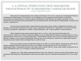 6. А СЕЙЧАС ПРЕВРАТИТЕ СВОЕ ОЩУЩЕНИЕ
"НЕИЗЛЕЧИМОСТИ" В ОЩУЩЕНИЕ САМОИСЦЕЛЕНИЯ.
СХЕМА САМОИСЦЕЛЕНИЯ
Вам предстоит перекодировать свою травму или болезнь точно так же, как ваш мозг закодировал болезни,
подлежащие самоисцелению. Это означает, что вы превратите свое ощущение неизлечимости в ощущение
машинальности самоисцеления. Отныне вы будете представлять свою болезнь или травму, используя тот код,
который ваш мозг автоматически воспринимает как код самоисцеления. Воспользуйтесь информацией, полученной на
этапе 5, и сделайте это.
Если состояние неизлечимости представлялось вам ранее в виде слайда, изображавшего болезнь, или
фильма, в котором вам становилось все хуже и хуже, прежде всего измените это, представьте, что ваше состояние
постоянно улучшается, представьте тот образ, который возникает у вас, тогда вы думаете о самоисцелении.
Затем перенесите ваш ранее неизлечимый опыт в то место, где у вас располагался ваш опыт
самоисцеления. Сделать это можно следующим образом: если вы представляете процесс исцеления прямо на теле, в
подходящем для этого месте, то можете представить "неизлечимый" процесс тоже на теле в соответствующем месте.
Другими словами, если вы видите заживающий порез на руке и хотите вылечить позвоночник, представьте процесс
исцеления вашего позвоночника непосредственно у себя на спине.
Если же вы видите процесс заживления пореза не на себе, а на своем образе, находящемся напротив вас,
увидьте исцеление вашего позвоночника тоже на этом образе, расположенном точно в том же месте, что и
предыдущий образ с порезанным пальцем. Некоторые люди сочетают оба эти случая, видя процесс исцеления как на
своем собственном теле, так и на образе, стоящем напротив них.
Сделайте так, чтобы образ исцеления болезни полностью совпадал с вашим опытом самоисцеления. Если
ощущение самоисцеления сопровождается цветом или выглядит красочно, сделайте неизлечимый опыт точно таким
же.
 
