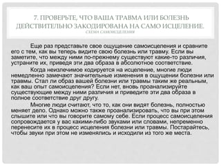 7. ПРОВЕРЬТЕ, ЧТО ВАША ТРАВМА ИЛИ БОЛЕЗНЬ
ДЕЙСТВИТЕЛЬНО ЗАКОДИРОВАНА НА САМО ИСЦЕЛЕНИЕ.
СХЕМА САМОИСЦЕЛЕНИЯ
Еще раз представьте свое ощущение самоисцеления и сравните
его с тем, как вы теперь видите свою болезнь или травму. Если вы
заметите, что между ними по-прежнему существуют какие-то различия,
устраните их, приведя эти два образа в абсолютное соответствие.
Когда неизлечимое кодируется на исцеление, многие люди
немедленно замечают значительные изменения в ощущении болезни или
травмы. Стал ли образ вашей болезни или травмы таким же реальным,
как ваш опыт самоисцеления? Если нет, вновь проанализируйте
существующие между ними различия и приведите эти два образа в
полное соответствие друг другу.
Многие люди считают, что то, как они видят болезнь, полностью
меняет дело. Однако можно также проанализировать, что вы при этом
слышите или что вы говорите самому себе. Если процесс самоисцеления
сопровождается у вас какими-либо звуками или словами, непременно
перенесите их в процесс исцеления болезни или травмы. Постарайтесь,
чтобы звуки при этом не изменялись и исходили из того же места.
 