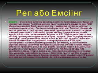 Реп або Емсіінг
 Емсіінг – вчення про ритмічну розмову, поезію та проповідування. Зазвичай
називається репом. Послідовники, які практикують його, відомі як емсі (МС)
або репери (rapper). Емсі – це хіп-хоп поет, який керує натовпом шляхом
римованого речитативу. Емсі це проповідник культури. Технічно різниця між
емсі та репером в тому, що емсі створений суспільством, а репер - це проект
компанії звукозапису. Найдавніші форми емсіінгу існували серед давніх
жреців, філософів та священників Африки та Азії. Пізніше давнє мистецтво
емсіінгу практикували африканські віщуни і мудреці. Вони подорожували від
селища до селища навчаючи людей історії та життєвої мудрості. Ранні хіп-
хопери перетворили традиційного майстра церемоній в Емсі, щоб
«розкачувати» натовп шляхом віршованого речитативу. Емсіінг шляхом
звукової вібрації маніпулює повітрям намагаючись змінити настрій людини.
Емсі також проводять лекції та інші форми навчання людей. Більшість емсі
цінуються за чітку дикцію, вміння «розкачати» публіку на вечірці /або
розповісти хорошу історію. Знаючи це, талановитий емсі практично завжди
стає успішним і шанованим репером. . Емсі читає про те, що його оточує, а
репер читає про себе самого (іншими словами репер «понтується»). Справжні
емсі вивчають і опановують обидва ці стилі для максимального успіху.
 