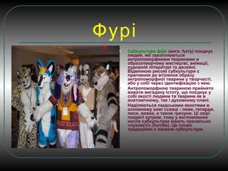 Фурі
 Субкультура фу́́рі (англ. furry) поєднує
людей, які захоплюються
антропоморфними тваринами в
образотворчому мистецтві, анімації,
художній літературі та дизайні.
Відмінною рисою субкультури є
прагнення до втілення образу
антропоморфної тварини у творчості,
або у собі через ідентифікацію з нею.
 Антропоморфною твариною прийнято
важати вигадану істоту, що поєднує у
собі якості людини та тварини як в
анатомічному, так і духовному плані.
 Наділяються людськими якостями в
основному хижі ссавці - леви, гепарди,
лиси, вовки, а також гризуни. Ці звірі
покриті хутром, тому у англомовних
носіїв субкультури мають призвісько
«пухнасті» (furrіes). Це слово
традиційно є назвою субкультури.
 