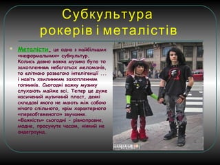 Субкультура
рокерів і металістів
 Металісти, це одна з найбільших
«неформальних» субкультур.
Колись давно важка музика була то
захопленням небагатьох меломанів,
то елітною розвагою інтелігенції ...
і навіть хвилинним захопленням
гопників. Сьогодні важку музику
слухають майже всі. Тепер це дуже
насичений музичний пласт, деякі
складові якого не мають між собою
нічого спільного, крім характерного
«переобтяженого» звучання.
«Важкість» сьогодні - рівноправне,
модне, просунуте часом, ніякий не
андеграунд.
 