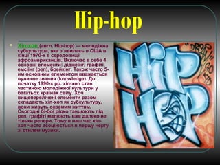 Hip-hop
 Хіп-хоп (англ. Hip-hop) — молодіжна
субкультура, яка з`явилась в США в
кінці 1970-х в середовищі
афроамериканців. Включає в себе 4
основні елементи: діджеїнг, графіті,
емсіінг (реп), брейкінг. Також часто 5-
им основним елементом вважається
вуличне знання (knowledge). До
початку 1990-х рр. хіп-хоп став
частиною молодіжної культури у
багатьох країнах світу. Хоч
вищеперелічені елементи разом
складають хіп-хоп як субкультуру,
вони живуть окремим життям.
Сьогодні бі-бої рідко танцюють під
реп, графіті малюють вже далеко не
тільки репери. Тому в наш час хіп-
хоп часто асоціюється в першу чергу
зі стилем музики.
 