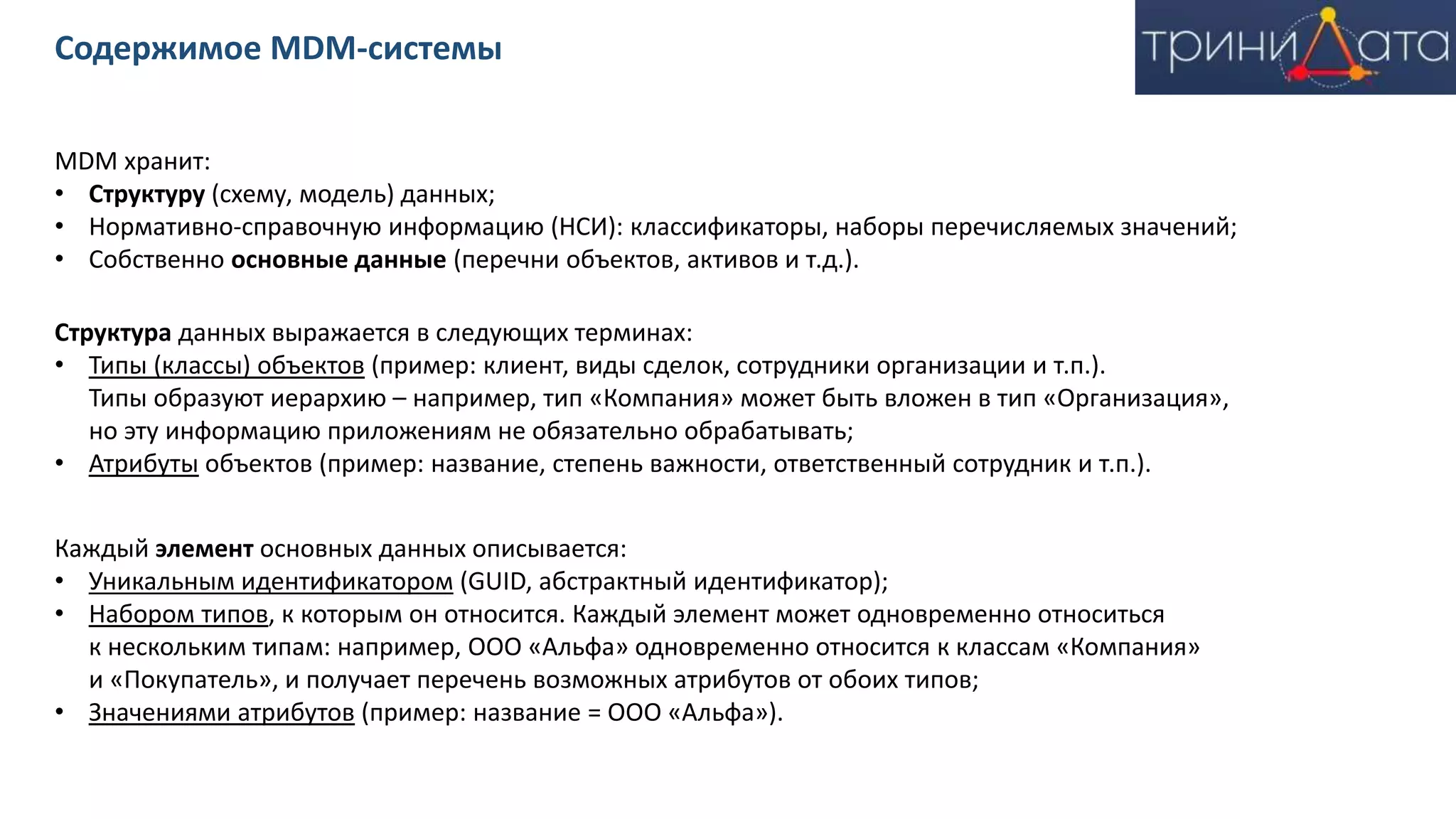 MDM хранит:
• Структуру (схему, модель) данных;
• Нормативно-справочную информацию (НСИ): классификаторы, наборы перечисляемых значений;
• Собственно основные данные (перечни объектов, активов и т.д.).
Структура данных выражается в следующих терминах:
• Типы (классы) объектов (пример: клиент, виды сделок, сотрудники организации и т.п.).
Типы образуют иерархию – например, тип «Компания» может быть вложен в тип «Организация»,
но эту информацию приложениям не обязательно обрабатывать;
• Атрибуты объектов (пример: название, степень важности, ответственный сотрудник и т.п.).
Каждый элемент основных данных описывается:
• Уникальным идентификатором (GUID, абстрактный идентификатор);
• Набором типов, к которым он относится. Каждый элемент может одновременно относиться
к нескольким типам: например, ООО «Альфа» одновременно относится к классам «Компания»
и «Покупатель», и получает перечень возможных атрибутов от обоих типов;
• Значениями атрибутов (пример: название = ООО «Альфа»).
Содержимое MDM-системы
 