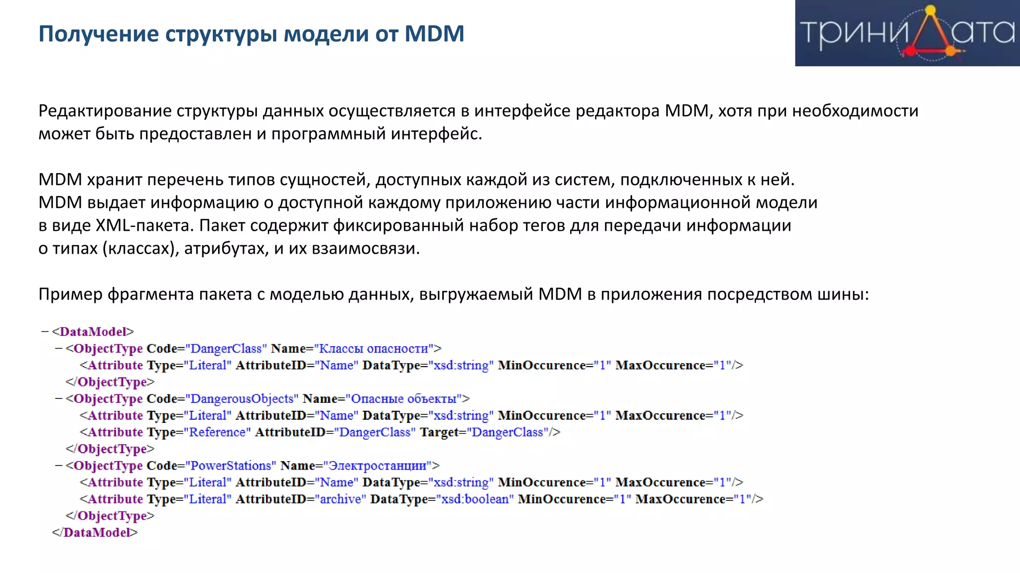 Редактирование структуры данных осуществляется в интерфейсе редактора MDM, хотя при необходимости
может быть предоставлен и программный интерфейс.
MDM хранит перечень типов сущностей, доступных каждой из систем, подключенных к ней.
MDM выдает информацию о доступной каждому приложению части информационной модели
в виде XML-пакета. Пакет содержит фиксированный набор тегов для передачи информации
о типах (классах), атрибутах, и их взаимосвязи.
Пример фрагмента пакета с моделью данных, выгружаемый MDM в приложения посредством шины:
Получение структуры модели от MDM
 