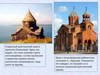 Старинный христианский храм в
Армении (Севанавак). Здесь мы
видим, что стиль куполов строго
канонизирован: на всех грузинских
и армянских храмах купола
конические шлемовидные, чаще
всего по одному.
Храм с конусовидными ребристыми
куполами в г. Харькове. Разумеется,
это новодел, но построен он в
канонах грузинской христианской
церкви.
 