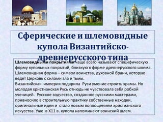 Сферические и шлемовидные
купола Византийско-
древнерусского типаШлемовидными покрытиями чаще всего называют специфическую
форму купольных покрытий, близкую к форме древнерусского шлема.
Шлемовидная форма – символ воинства, духовной брани, которую
ведет Церковь с силами зла и тьмы.
Византийская империя подарила Руси умение строить храмы. Но
молодая христианская Русь отнюдь не чувствовала себя робкой
ученицей. Русское зодчество, созданное русскими мастерами,
привносило в строительную практику собственные находки,
оригинальные идеи и стало новым воплощением христианского
искусства. Уже в Х11 в. купола напоминают воинский шлем.
 