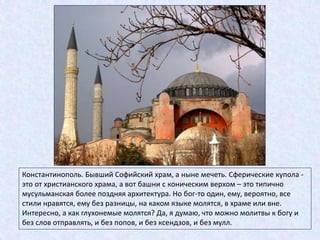 Константинополь. Бывший Софийский храм, а ныне мечеть. Сферические купола -
это от христианского храма, а вот башни с коническим верхом – это типично
мусульманская более поздняя архитектура. Но бог-то один, ему, вероятно, все
стили нравятся, ему без разницы, на каком языке молятся, в храме или вне.
Интересно, а как глухонемые молятся? Да, я думаю, что можно молитвы к богу и
без слов отправлять, и без попов, и без ксендзов, и без мулл.
 