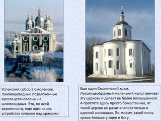 Успенский собор в Смоленске.
Луковицевидные позолоченные
купола установлены на
шлемовидных. Это, по всей
вероятности, еще один стиль
устройства куполов над храмами.
Еще один Смоленский храм.
Луковицеобразный маленький купол венчает
эту церковь и делает ее более возвышенной.
А простота здесь просто божественна, от
такой церкви не разит аляповатостью и
царской роскошью. По-моему, такой стиль
храма больше угоден и богу.
 