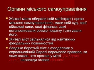 Органи міського самоуправлінняОргани міського самоуправління
 Жителі міста обирали свій магістрат ( органЖителі міста обирали свій магістрат ( орган
міського самоуправління), мали свій суд, своїміського самоуправління), мали свій суд, свої
військові сили, свої фінанси, самівійськові сили, свої фінанси, самі
встановлювали розмір податку і стягуваливстановлювали розмір податку і стягували
його.його.
 Жителі міст звільнялися від найтяжчихЖителі міст звільнялися від найтяжчих
феодальних повинностей.феодальних повинностей.
 Завдяки боротьбі міст з феодалами уЗавдяки боротьбі міст з феодалами у
середньовічній Європі перемогло правило, засередньовічній Європі перемогло правило, за
яким кожен, хто прожив у містіяким кожен, хто прожив у місті “рік і один“рік і один
день”,день”, назавжди стававназавжди ставав вільнимвільним
 