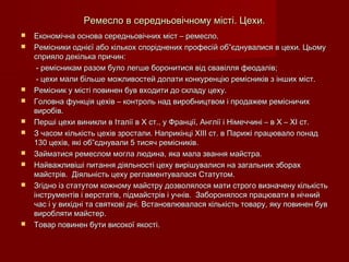 Ремесло в середньовічному місті. Цехи.Ремесло в середньовічному місті. Цехи.
 Економічна основа середньовічних міст – ремесло.Економічна основа середньовічних міст – ремесло.
 Ремісники однієї або кількох споріднених професій об”єднувалися в цехи. ЦьомуРемісники однієї або кількох споріднених професій об”єднувалися в цехи. Цьому
сприяло декілька причин:сприяло декілька причин:
- ремісникам разом було легше боронитися від свавілля феодалів;- ремісникам разом було легше боронитися від свавілля феодалів;
- цехи мали більше можливостей долати конкуренцію ремісників з інших міст.- цехи мали більше можливостей долати конкуренцію ремісників з інших міст.
 Ремісник у місті повинен був входити до складу цеху.Ремісник у місті повинен був входити до складу цеху.
 Головна функція цехів – контроль над виробництвом і продажем ремісничихГоловна функція цехів – контроль над виробництвом і продажем ремісничих
виробів.виробів.
 Перші цехи виникли в Італії в Х ст., у Франції, Англії і Німеччині – в Х – ХІ ст.Перші цехи виникли в Італії в Х ст., у Франції, Англії і Німеччині – в Х – ХІ ст.
 З часом кількість цехів зростали. Наприкінці ХІІІ ст. в Парижі працювало понадЗ часом кількість цехів зростали. Наприкінці ХІІІ ст. в Парижі працювало понад
130 цехів, які об”єднували 5 тисяч ремісників.130 цехів, які об”єднували 5 тисяч ремісників.
 Займатися ремеслом могла людина, яка мала звання майстра.Займатися ремеслом могла людина, яка мала звання майстра.
 Найважливіші питання діяльності цеху вирішувалися на загальних зборахНайважливіші питання діяльності цеху вирішувалися на загальних зборах
майстрів. Діяльність цеху регламентувалася Статутом.майстрів. Діяльність цеху регламентувалася Статутом.
 Згідно із статутом кожному майстру дозволялося мати строго визначену кількістьЗгідно із статутом кожному майстру дозволялося мати строго визначену кількість
інструментів і верстатів, підмайстрів і учнів. Заборонялося працювати в нічнийінструментів і верстатів, підмайстрів і учнів. Заборонялося працювати в нічний
час і у вихідні та святкові дні. Встановлювалася кількість товару, яку повинен бувчас і у вихідні та святкові дні. Встановлювалася кількість товару, яку повинен був
виробляти майстер.виробляти майстер.
 Товар повинен бути високої якості.Товар повинен бути високої якості.
 