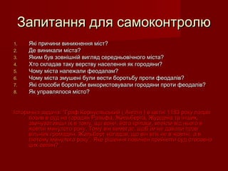 Запитання для самоконтролюЗапитання для самоконтролю
1.1. Які причини виникнення міст?Які причини виникнення міст?
2.2. Де виникали міста?Де виникали міста?
3.3. Яким був зовнішній вигляд середньовічного міста?Яким був зовнішній вигляд середньовічного міста?
4.4. Хто складав таку верству населення як городяни?Хто складав таку верству населення як городяни?
5.5. Чому міста належали феодалам?Чому міста належали феодалам?
6.6. Чому міста змушені були вести боротьбу проти феодалів?Чому міста змушені були вести боротьбу проти феодалів?
7.7. Які способи боротьби використовували городяни проти феодалів?Які способи боротьби використовували городяни проти феодалів?
8.8. Як управлялося місто?Як управлялося місто?
Історична задача: “Граф Корнуельський ( Англія ) в квітні 1183 року подавІсторична задача: “Граф Корнуельський ( Англія ) в квітні 1183 року подав
позив в суд на городян Ральфа, Жильберта, Журдена та інших,позив в суд на городян Ральфа, Жильберта, Журдена та інших,
звинувативши їх в тому, що вони, його кріпаки, втекли від нього взвинувативши їх в тому, що вони, його кріпаки, втекли від нього в
жовтні минулого року. Тому він вимагає, щоб їм не давали правжовтні минулого року. Тому він вимагає, щоб їм не давали прав
вільних громадян. Жильберт нагадав, що він втік не в жовтні, а ввільних громадян. Жильберт нагадав, що він втік не в жовтні, а в
лютому минулого року”. Яке рішення повинен прийняти суд стосовнолютому минулого року”. Яке рішення повинен прийняти суд стосовно
цих селян?цих селян?
 