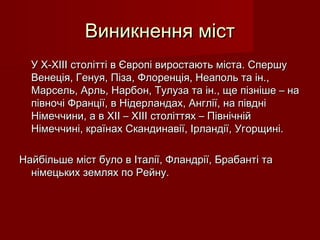 Виникнення містВиникнення міст
У Х-ХІІІ столітті в Європі виростають міста. СпершуУ Х-ХІІІ столітті в Європі виростають міста. Спершу
Венеція, Генуя, Піза, Флоренція, Неаполь та ін.,Венеція, Генуя, Піза, Флоренція, Неаполь та ін.,
Марсель, Арль, Нарбон, Тулуза та ін., ще пізніше – наМарсель, Арль, Нарбон, Тулуза та ін., ще пізніше – на
півночі Франції, в Нідерландах, Англії, на півдніпівночі Франції, в Нідерландах, Англії, на півдні
Німеччини, а в ХІІ – ХІІІ століттях – ПівнічнійНімеччини, а в ХІІ – ХІІІ століттях – Північній
Німеччині, країнах Скандинавії, Ірландії, Угорщині.Німеччині, країнах Скандинавії, Ірландії, Угорщині.
ННайбільшеайбільше містміст було в Італії, Фландрії, Брабанті табуло в Італії, Фландрії, Брабанті та
німецьких землях по Рейну.німецьких землях по Рейну.
 