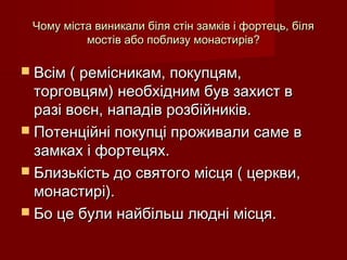 Чому міста виникали біля стін замків і фортець, біляЧому міста виникали біля стін замків і фортець, біля
мостів або поблизу монастирів?мостів або поблизу монастирів?
 Всім ( ремісникам, покупцям,Всім ( ремісникам, покупцям,
торговцям) необхідним був захист вторговцям) необхідним був захист в
разі воєн, нападів розбійників.разі воєн, нападів розбійників.
 Потенційні покупці проживали саме вПотенційні покупці проживали саме в
замках і фортецях.замках і фортецях.
 Близькість до святого місця ( церкви,Близькість до святого місця ( церкви,
монастирі).монастирі).
 Бо це були найбільш людні місця.Бо це були найбільш людні місця.
 