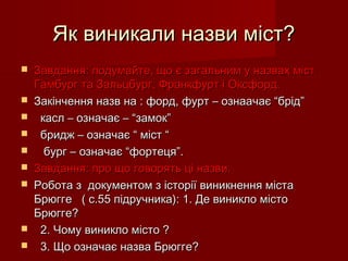 Як виникали назви міст?Як виникали назви міст?
 Завдання: подумайте, що є загальним у назвах містЗавдання: подумайте, що є загальним у назвах міст
Гамбург та Зальцбург, Франкфурт і Оксфорд.Гамбург та Зальцбург, Франкфурт і Оксфорд.
 Закінчення назв на : форд, фурт – ознаачає “брід”Закінчення назв на : форд, фурт – ознаачає “брід”
 касл – означає – “замок”касл – означає – “замок”
 бридж – означає “ міст “бридж – означає “ міст “
 бург – означає “фортеця”.бург – означає “фортеця”.
 Завдання: про що говорять ці назви.Завдання: про що говорять ці назви.
 Робота з документом з історії виникнення містаРобота з документом з історії виникнення міста
Брюгге ( с.55 підручника): 1. Де виникло містоБрюгге ( с.55 підручника): 1. Де виникло місто
Брюгге?Брюгге?
 2. Чому виникло місто ?2. Чому виникло місто ?
 3. Що означає назва Брюгге?3. Що означає назва Брюгге?
 