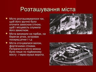 Розташування містаРозташування міста
 Місто розташовувалося так,Місто розташовувалося так,
щоб його зручно булощоб його зручно було
оточити захисною стіною,оточити захисною стіною,
щоб і місцевість служилащоб і місцевість служила
його захистком.його захистком.
 Міста виникали на горбах, наМіста виникали на горбах, на
берегах річок, островахберегах річок, островах
посеред річки і т.дпосеред річки і т.д
 Міста оточувалися валом,Міста оточувалися валом,
фортечними стінами.фортечними стінами.
Потрапити в місто можнаПотрапити в місто можна
було лише по підйомномубуло лише по підйомному
мосту і через вузькі ворота.мосту і через вузькі ворота.
 
