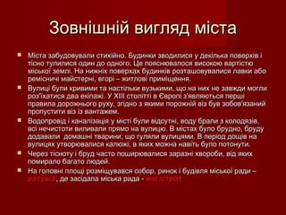 Зовнішній вигляд містаЗовнішній вигляд міста
 Міста забудовували стихійно. Будинки зводилися у декілька поверхів іМіста забудовували стихійно. Будинки зводилися у декілька поверхів і
тісно тулилися один до одного. Це пояснювалося високою вартістютісно тулилися один до одного. Це пояснювалося високою вартістю
міської землі. На нижніх поверхах будинків розташовувалися лавки абоміської землі. На нижніх поверхах будинків розташовувалися лавки або
ремісничі майстерні, вгорі – житлові приміщення.ремісничі майстерні, вгорі – житлові приміщення.
 Вулиці були кривими та настільки вузькими, що на них не завжди моглиВулиці були кривими та настільки вузькими, що на них не завжди могли
роз'їхатися два екіпажі. У ХІІІ столітті в Європі з'являються першіроз'їхатися два екіпажі. У ХІІІ столітті в Європі з'являються перші
правила дорожнього руху, згідно з якими порожній віз був зобов'язанийправила дорожнього руху, згідно з якими порожній віз був зобов'язаний
пропустити віз із вантажем.пропустити віз із вантажем.
 Водопровід і каналізація у місті були відсутні, воду брали з колодязів,Водопровід і каналізація у місті були відсутні, воду брали з колодязів,
всі нечистоти виливали прямо на вулицю. В містах було брудно, брудувсі нечистоти виливали прямо на вулицю. В містах було брудно, бруду
додавали домашні тварини, що гуляли вулицями. В період дощів надодавали домашні тварини, що гуляли вулицями. В період дощів на
вулицях утворювалися калюжі, в яких можна навіть було потонути.вулицях утворювалися калюжі, в яких можна навіть було потонути.
 Через тісноту і бруд часто поширювалися заразні хвороби, від якихЧерез тісноту і бруд часто поширювалися заразні хвороби, від яких
помирало багато людей.помирало багато людей.
 На головні площі розміщувався собор, ринок і будівля міської ради –На головні площі розміщувався собор, ринок і будівля міської ради –
ратушаратуша, де засідала міська рада -, де засідала міська рада - магістратмагістрат
 