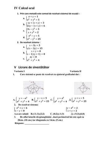 IV Calcul oral
1. Prin care metodă este comod de rezolvat sistemul de ecuaţii :
a. {
𝒙 + у = 𝟏
𝒙 𝟐
+ у 𝟐
= 𝟓
b. {
ху + (х + у) = 𝟑
𝟐ху − (х + у) = 𝟔
c. {
𝟑х − у 𝟐
= 𝟓
х + у 𝟐
= 𝟐
d. {
𝒙 𝟐
− у = 𝟓
𝒙 𝟐
− у 𝟐
= 𝟐𝟓
2. De rezolvat sistema :
a. {
х − 𝟑у = 𝟓
у(х − 𝟑у) = 𝟏𝟓
b. {
х + у = 𝟎
х − 𝟏)(у + 𝟏) = 𝟎
c. {
𝒙у = 𝟎
𝒙 𝟐
+ у 𝟐
= 𝟒
V Licrare de sinestătător
Varianta I Varianta II
1. Сare sistemă se poate de rezolvat cu ajutorul graficului dat :
A. {
у = −𝒙 𝟐
𝒙 𝟐
+ у 𝟐
= 𝟒
В. {
у − х = 𝟓
𝒙 𝟐
+ у 𝟐
= 𝟐𝟓
С. {
у = 𝒙 𝟐
𝒙 𝟐
+ у 𝟐
= 𝟒
Д. {
у + х = 𝟓
𝒙 𝟐
+ у 𝟐
= 𝟐𝟓
2. De rezolvat sistema:
{
𝒙 𝟐
+ у = 𝟔
х − у = 𝟎
{
у − 𝒙 𝟐
= 𝟐
х + у = 𝟐
А.n-are soluţii B.(-3;-3);(2;2) С. (0;2);(-1;3) Д. (-5;3);(6;0)
3. De aflat laturile dreptunghiului , dacă perimetrul lui este egal cu
28cm. (10 cm.) iar diagonala cu 14cm. (5 cm.)
Răspuns: _____________________
 
