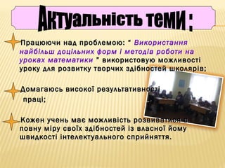 Працюючи над проблемою: “Працюючи над проблемою: “ Використання
найбільш доцільних форм і методів роботи на
уроках математики ” використовую можливості” використовую можливості
уроку для розвитку творчих здібностей школярів;уроку для розвитку творчих здібностей школярів;
Домагаюсь високої результативностіДомагаюсь високої результативності
праці;праці;
Кожен учень має можливість розвиватися вКожен учень має можливість розвиватися в
повну міру своїх здібностей із власної йомуповну міру своїх здібностей із власної йому
швидкості інтелектуального сприйняття.швидкості інтелектуального сприйняття.
 