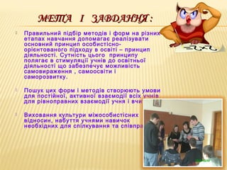 МЕТАМЕТА ІІ ЗАВДАННЯ :ЗАВДАННЯ :
 Правильний підбір методів і форм на різних
етапах навчання допомагає реалізувати
основний принцип особистісно-
орієнтованого підходу в освіті – принцип
діяльності. Сутність цього принципу
полягає в стимуляції учнів до освітньої
діяльності що забезпечує можливість
самовираження , самоосвіти і
саморозвитку.
 Пошук цих форм і методів створюють умови
для постійної, активної взаємодії всіх учнів
для рівноправних взаємодії учня і вчителя.
 Виховання культури міжособистісних
відносин, набуття учнями навичок
необхідних для спілкування та співпраці.
 