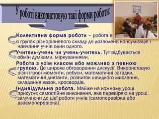 Колективна форма роботи – робота в парі;
в групах різнорівневого складу де дозволена консультація і
навчання учнів один одного.
Учитель-учень чи учень-учитель. Тут відбувається
обмін думками, міркуваннями.
Робота з усім класом або можливо з певною
групою. Це широке обговорення дискусії. Використовую
різні ігрові моменти, ребуси, математичні загадки,
математичні диктанти, розвиток швидкого мислення,
складання казок, кросвордів.
Індивідуальна робота. Майже на кожному уроці
присутнє самостійне виконання, яке перевіряю на уроці,
залучаючи до цієї роботи учнів (самоперевірка або
взаємоперевірка).
 